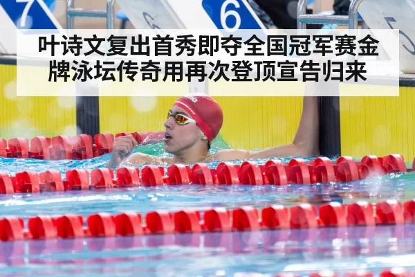叶诗文复出首秀即夺全国冠军赛金牌泳坛传奇用再次登顶宣告归来