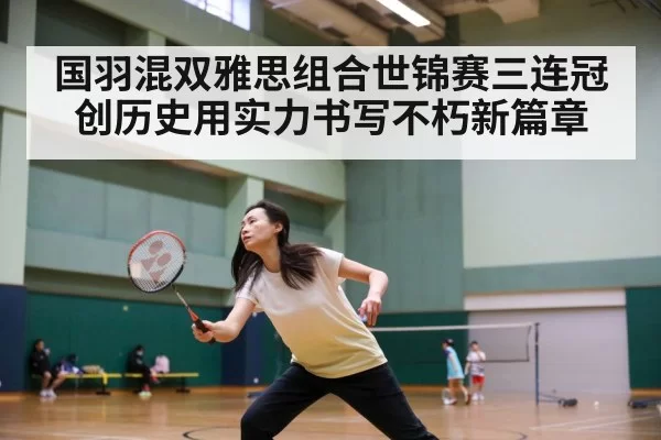 国羽混双雅思组合世锦赛三连冠创历史用实力书写不朽新篇章