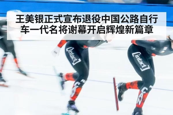 王美银正式宣布退役中国公路自行车一代名将谢幕开启辉煌新篇章
