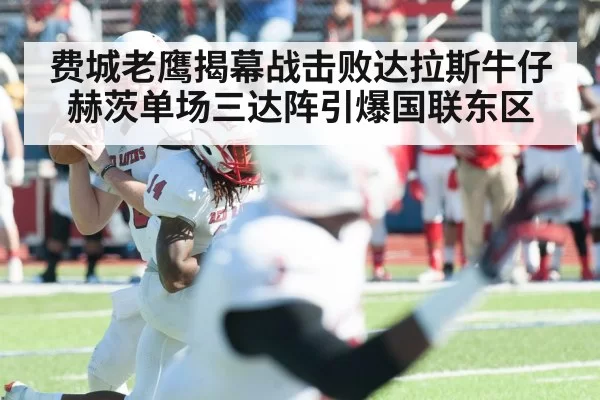 费城老鹰揭幕战击败达拉斯牛仔 赫茨单场三达阵引爆国联东区
